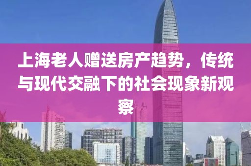 上海老人贈送房產(chǎn)趨勢，傳統(tǒng)與現(xiàn)代交融下的社會現(xiàn)象新觀察