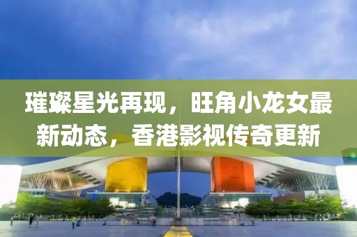 璀璨星光再現(xiàn)，旺角小龍女最新動態(tài)，香港影視傳奇更新