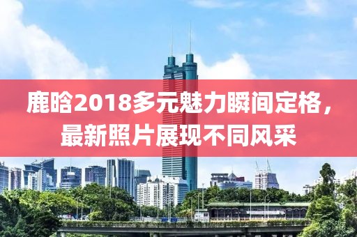 鹿晗2018多元魅力瞬間定格，最新照片展現(xiàn)不同風采