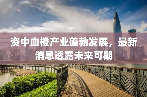 資中血橙產(chǎn)業(yè)蓬勃發(fā)展，最新消息透露未來(lái)可期