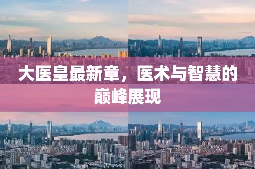 大醫(yī)皇最新章，醫(yī)術(shù)與智慧的巔峰展現(xiàn)