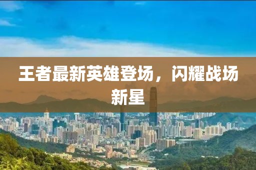王者最新英雄登場，閃耀戰(zhàn)場新星