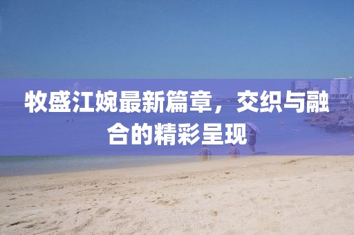 牧盛江婉最新篇章，交織與融合的精彩呈現(xiàn)