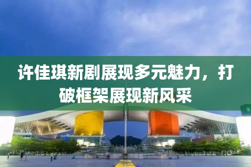許佳琪新劇展現(xiàn)多元魅力，打破框架展現(xiàn)新風(fēng)采