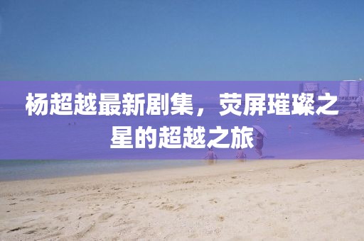 楊超越最新劇集，熒屏璀璨之星的超越之旅
