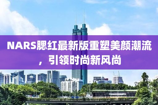 NARS腮紅最新版重塑美顏潮流，引領(lǐng)時(shí)尚新風(fēng)尚