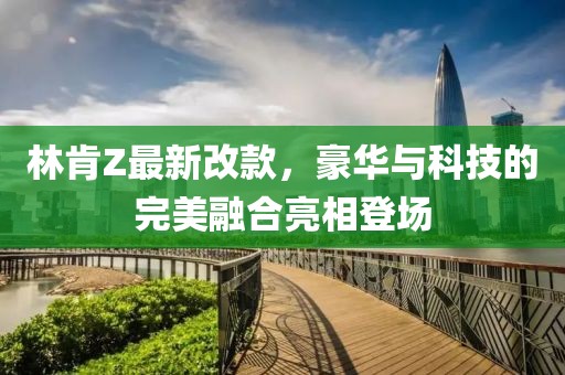 林肯Z最新改款，豪華與科技的完美融合亮相登場(chǎng)