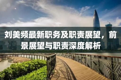 劉美頻最新職務(wù)及職責(zé)展望，前景展望與職責(zé)深度解析