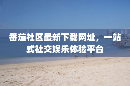 番茄社區(qū)最新下載網(wǎng)址，一站式社交娛樂體驗(yàn)平臺