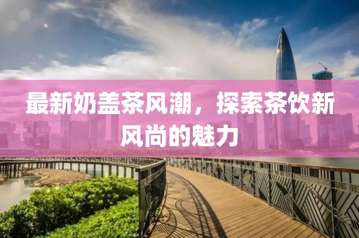 最新奶蓋茶風(fēng)潮，探索茶飲新風(fēng)尚的魅力