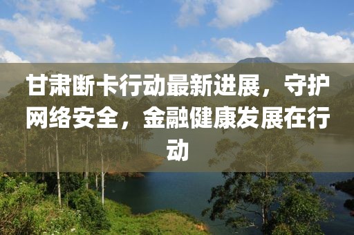 甘肅斷卡行動(dòng)最新進(jìn)展，守護(hù)網(wǎng)絡(luò)安全，金融健康發(fā)展在行動(dòng)