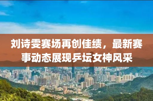 劉詩雯賽場再創(chuàng)佳績，最新賽事動態(tài)展現(xiàn)乒壇女神風(fēng)采