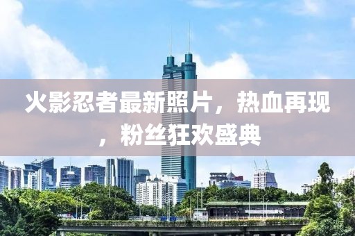火影忍者最新照片，熱血再現(xiàn)，粉絲狂歡盛典