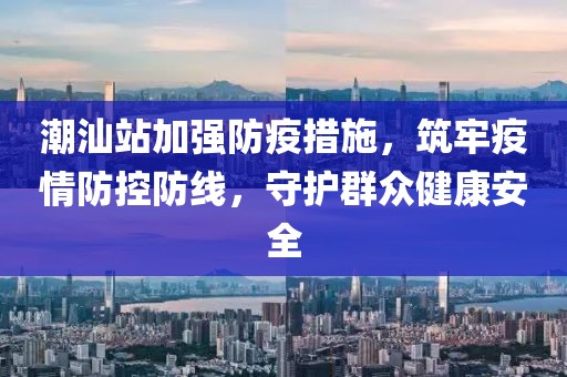 潮汕站加強防疫措施，筑牢疫情防控防線，守護群眾健康安全