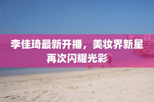 李佳琦最新開播，美妝界新星再次閃耀光彩