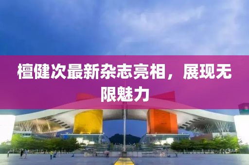 檀健次最新雜志亮相，展現(xiàn)無(wú)限魅力