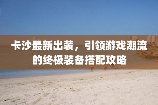 卡沙最新出裝，引領游戲潮流的終極裝備搭配攻略