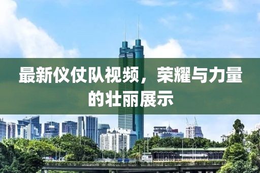 最新儀仗隊視頻，榮耀與力量的壯麗展示