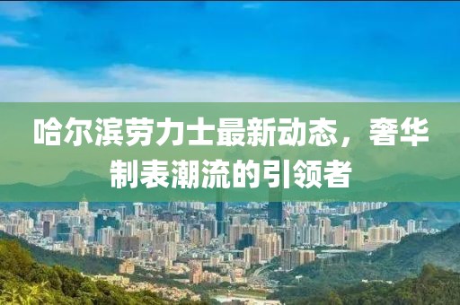 哈爾濱勞力士最新動態(tài)，奢華制表潮流的引領(lǐng)者