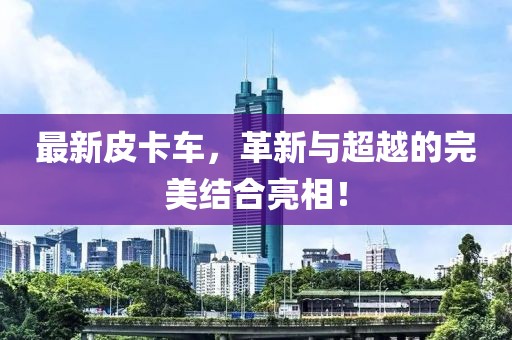 最新皮卡車，革新與超越的完美結(jié)合亮相！