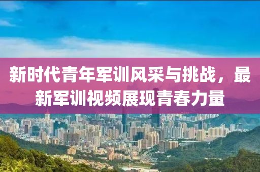 新時代青年軍訓(xùn)風(fēng)采與挑戰(zhàn)，最新軍訓(xùn)視頻展現(xiàn)青春力量