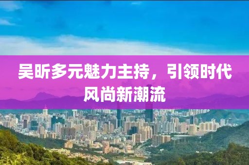 吳昕多元魅力主持，引領時代風尚新潮流