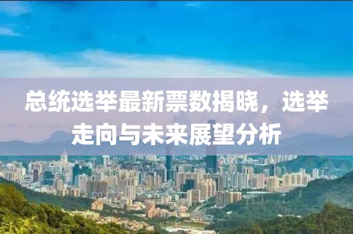 總統(tǒng)選舉最新票數揭曉，選舉走向與未來展望分析