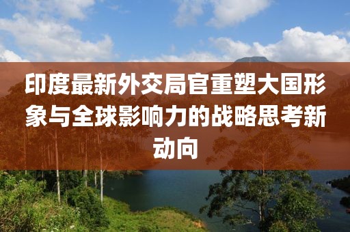 印度最新外交局官重塑大國形象與全球影響力的戰(zhàn)略思考新動向