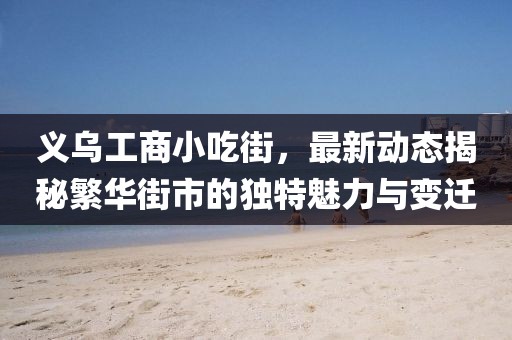 義烏工商小吃街，最新動(dòng)態(tài)揭秘繁華街市的獨(dú)特魅力與變遷