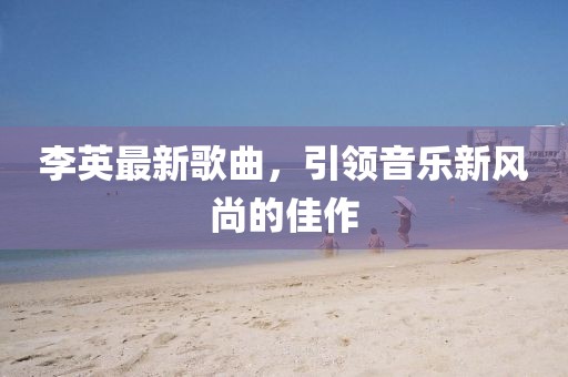 李英最新歌曲，引領音樂新風尚的佳作