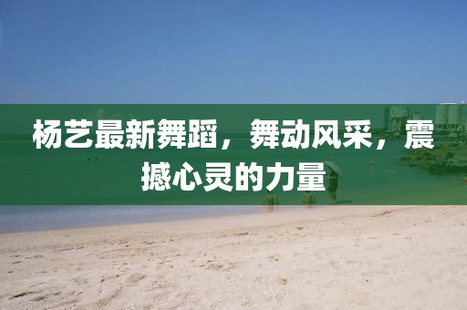 楊藝最新舞蹈，舞動風(fēng)采，震撼心靈的力量