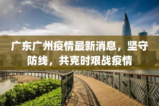 廣東廣州疫情最新消息，堅守防線，共克時艱戰(zhàn)疫情