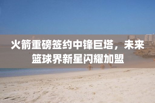 火箭重磅簽約中鋒巨塔，未來籃球界新星閃耀加盟