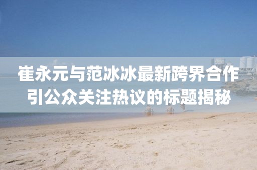 崔永元與范冰冰最新跨界合作引公眾關(guān)注熱議的標(biāo)題揭秘