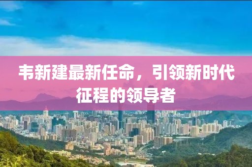 韋新建最新任命，引領(lǐng)新時代征程的領(lǐng)導者
