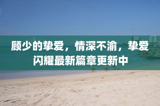 顧少的摯愛(ài)，情深不渝，摯愛(ài)閃耀最新篇章更新中