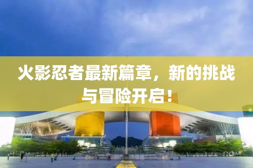 火影忍者最新篇章，新的挑戰(zhàn)與冒險(xiǎn)開啟！