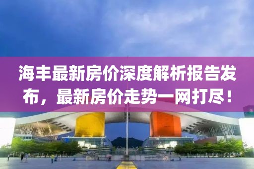 海豐最新房價深度解析報告發(fā)布，最新房價走勢一網打盡！