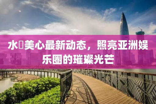 水沢美心最新動態(tài)，照亮亞洲娛樂圈的璀璨光芒