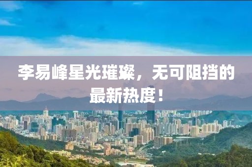 李易峰星光璀璨，無可阻擋的最新熱度！