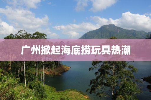 廣州掀起海底撈玩具熱潮