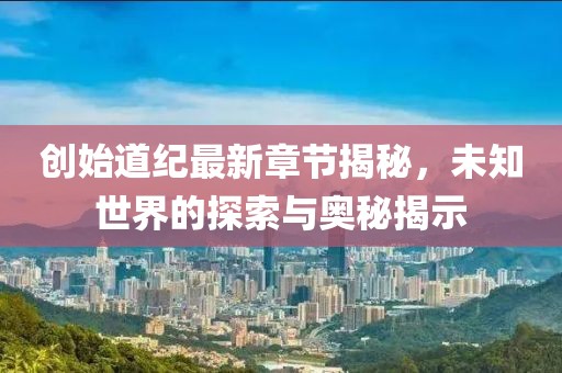 創(chuàng)始道紀(jì)最新章節(jié)揭秘，未知世界的探索與奧秘揭示
