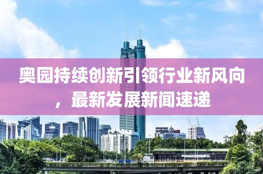 奧園持續(xù)創(chuàng)新引領(lǐng)行業(yè)新風(fēng)向，最新發(fā)展新聞速遞