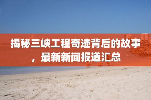 揭秘三峽工程奇跡背后的故事，最新新聞報道匯總