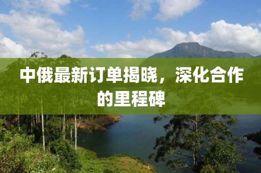 中俄最新訂單揭曉，深化合作的里程碑