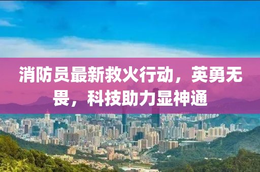消防員最新救火行動，英勇無畏，科技助力顯神通