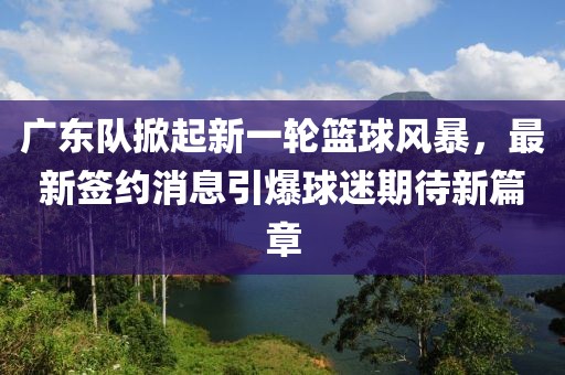 廣東隊掀起新一輪籃球風(fēng)暴，最新簽約消息引爆球迷期待新篇章