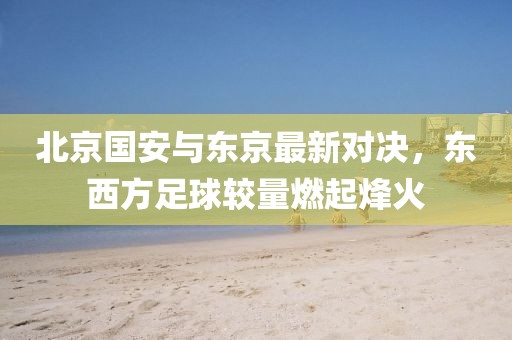 北京國安與東京最新對決，東西方足球較量燃起烽火