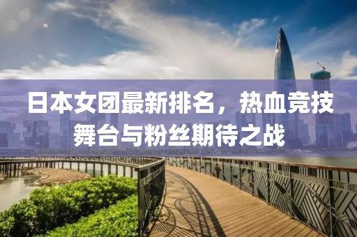 日本女團最新排名，熱血競技舞臺與粉絲期待之戰(zhàn)