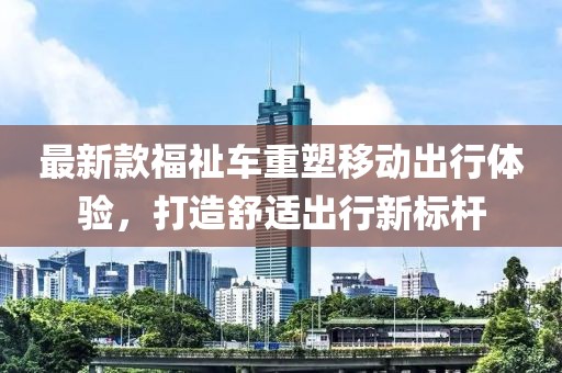 最新款福祉車重塑移動(dòng)出行體驗(yàn)，打造舒適出行新標(biāo)桿